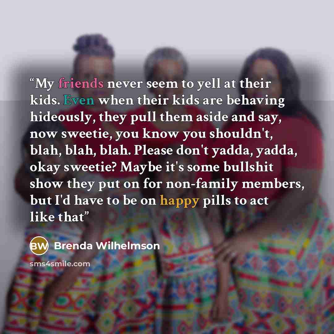 “My friends never seem to yell at their kids. Even when their kids are behaving hideously, they pull them aside and say, now sweetie, you know you shouldn't, blah, blah, blah. Please don't yadda, yadda, okay sweetie? Maybe it's some bullshit show they put on for non-family members, but I'd have to…” quote by Brenda Wilhelmson