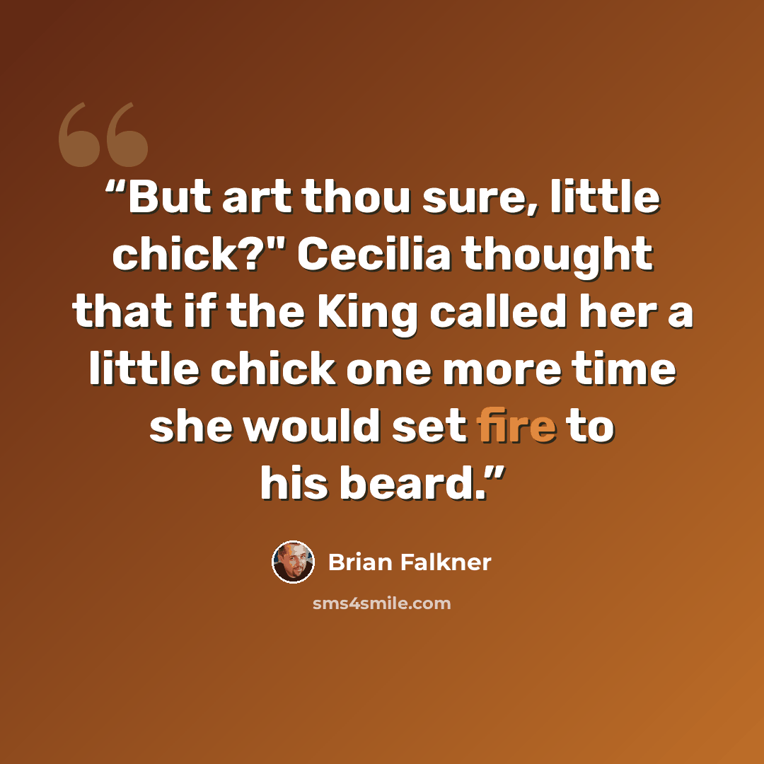 “But art thou sure, little chick?" Cecilia thought that if the King called her a little chick one more time she would set fire to his beard.” quote by Brian Falkner