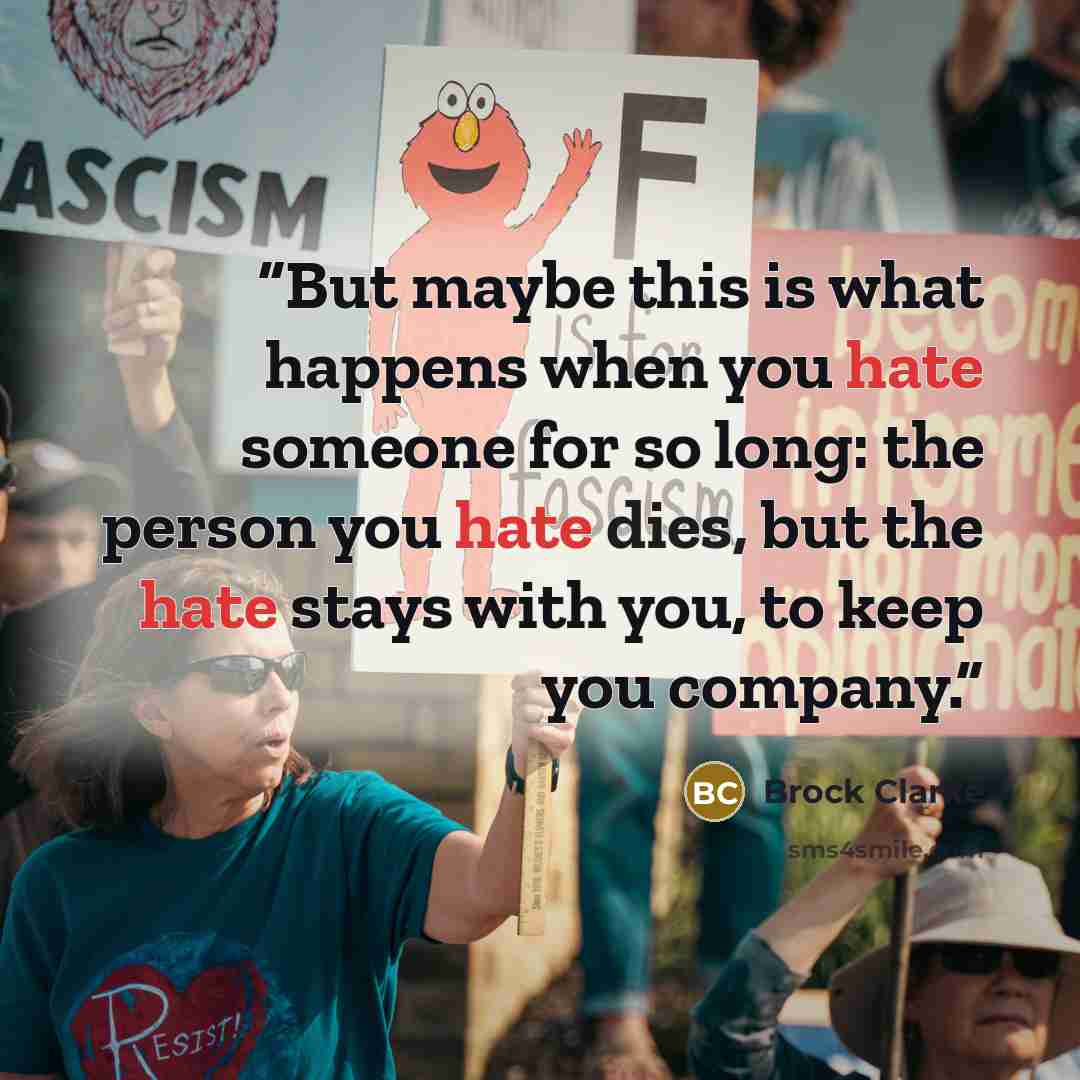 “But maybe this is what happens when you hate someone for so long: the person you hate dies, but the hate stays with you, to keep you company.” quote by Brock Clarke