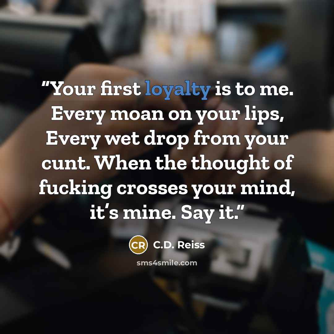 “Your first loyalty is to me. Every moan on your lips, Every wet drop from your cunt. When the thought of fucking crosses your mind, it’s mine. Say it.” quote by C.D. Reiss