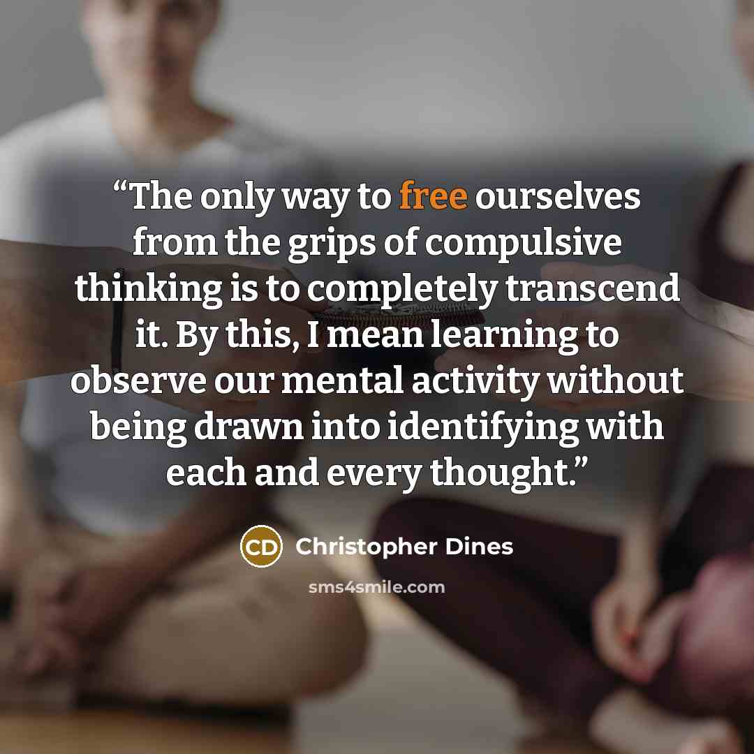 “The only way to free ourselves from the grips of compulsive thinking is to completely transcend it. By this, I mean learning to observe our mental activity without being drawn into identifying with each and every thought.” quote by Christopher Dines