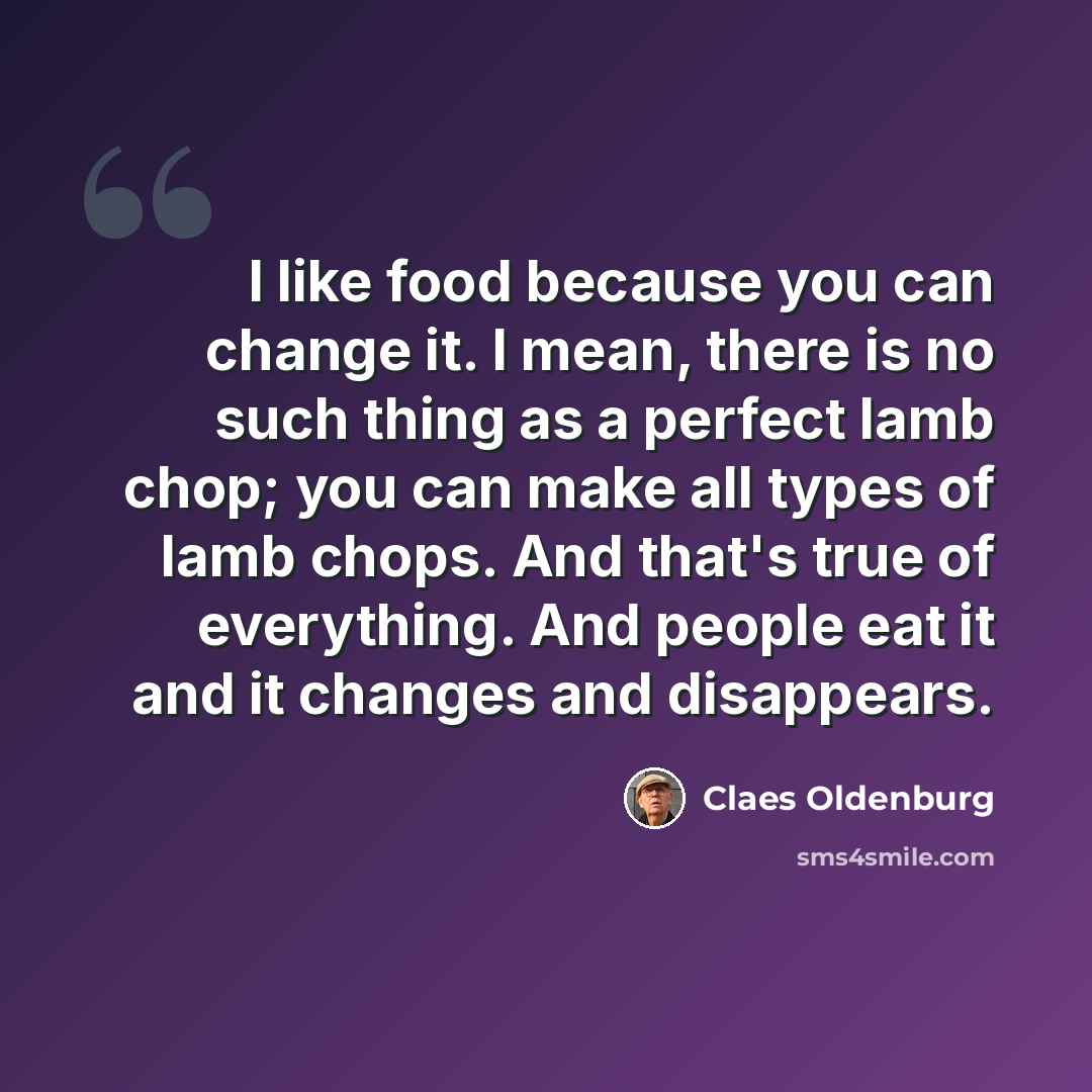 “I like food because you can change it. I mean, there is no such thing as a perfect lamb chop; you can make all types of lamb chops. And that's true of everything. And people eat it and it changes and disappears.” quote by Claes Oldenburg