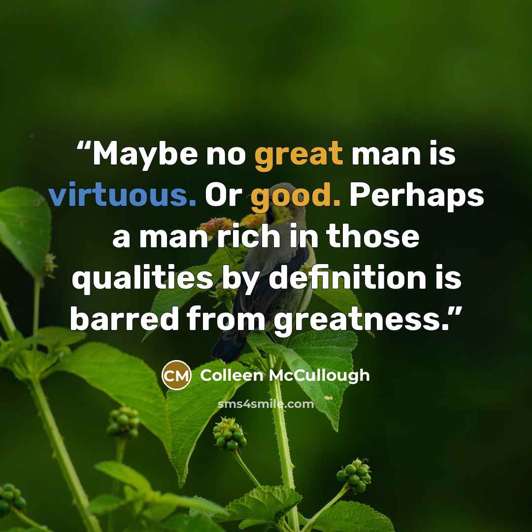 “Maybe no great man is virtuous. Or good. Perhaps a man rich in those qualities by definition is barred from greatness.” quote by Colleen McCullough