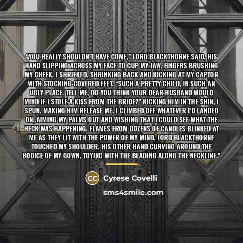 “You really shouldn’t have come,” Lord Blackthorne said, his hand slipping across my face to cup my jaw, fingers brushing my cheek. I shrieked, shrinking back and kicking at my captor with stocking-covered feet. “Such a pretty child, in such an ugly place. Tell me, do you think your dear husband…” quote by Cyrese Covelli