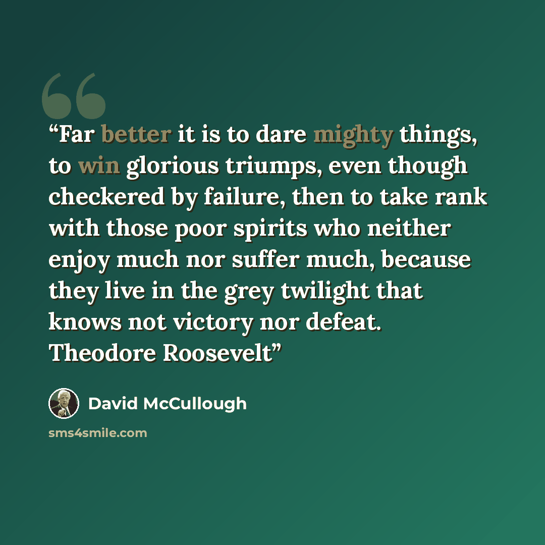 “Far better it is to dare mighty things, to win glorious triumps, even though checkered by failure, then to take rank with those poor spirits who neither enjoy much nor suffer much, because they live in the grey twilight that knows not victory nor defeat. Theodore Roosevelt” quote by david mccullough