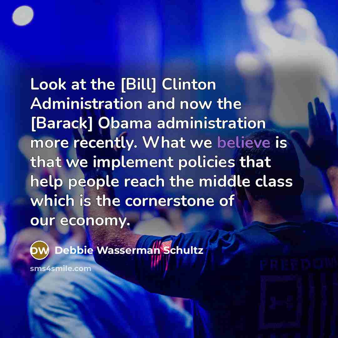 “Look at the [Bill] Clinton Administration and now the [Barack] Obama administration more recently. What we believe is that we implement policies that help people reach the middle class which is the cornerstone of our economy.” quote by Debbie Wasserman Schultz