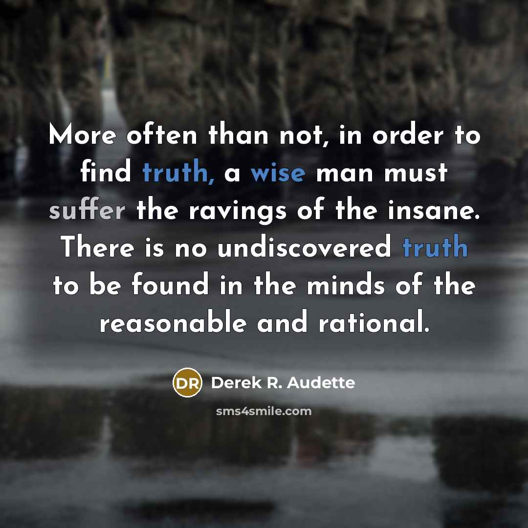 “More often than not, in order to find truth, a wise man must suffer the ravings of the insane. There is no undiscovered truth to be found in the minds of the reasonable and rational.” quote by Derek R. Audette