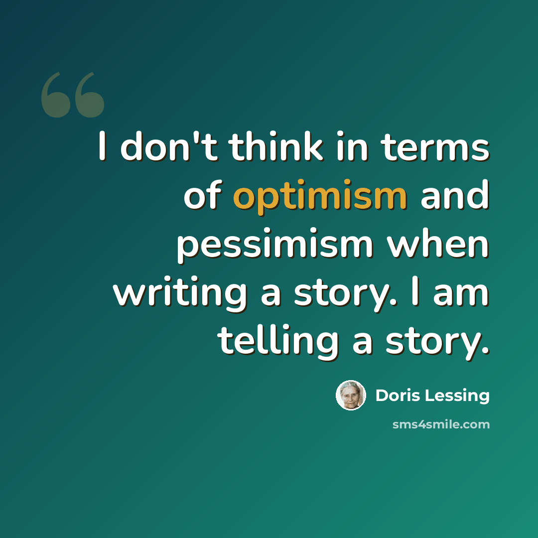 “I don't think in terms of optimism and pessimism when writing a story. I am telling a story.” quote by Doris Lessing