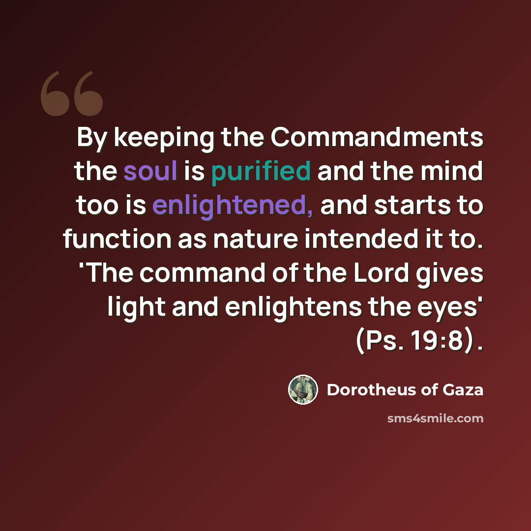 “By keeping the Commandments the soul is purified and the mind too is enlightened, and starts to function as nature intended it to. 'The command of the Lord gives light and enlightens the eyes' (Ps. 19:8).” quote by Dorotheus of Gaza