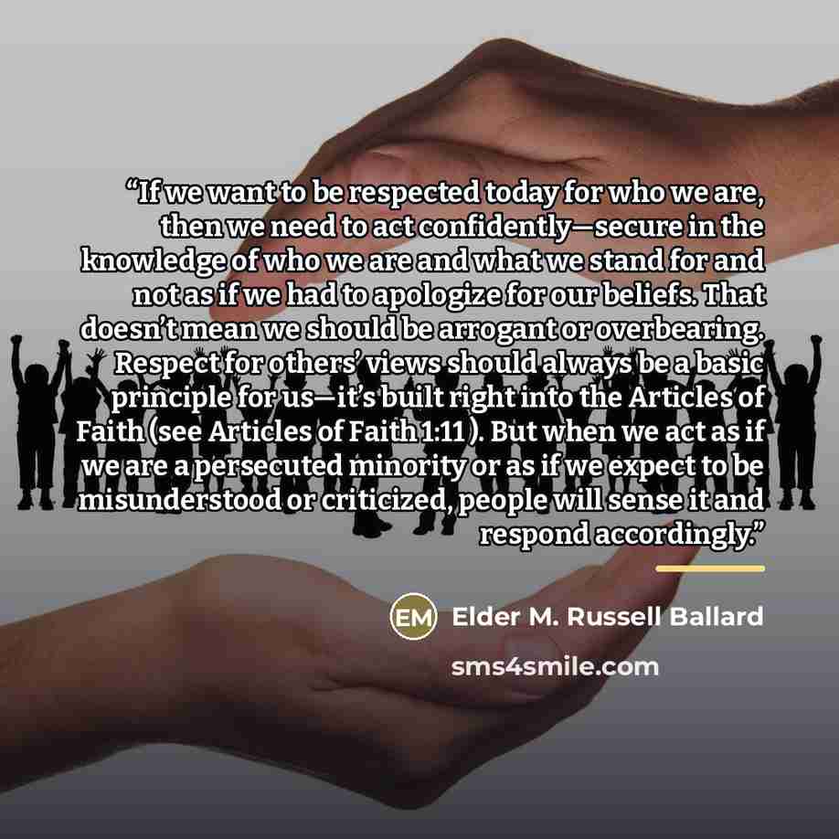 “If we want to be respected today for who we are, then we need to act confidently—secure in the knowledge of who we are and what we stand for and not as if we had to apologize for our beliefs. That doesn’t mean we should be arrogant or overbearing. Respect for others’ views should always be a basic…” quote by Elder M. Russell Ballard