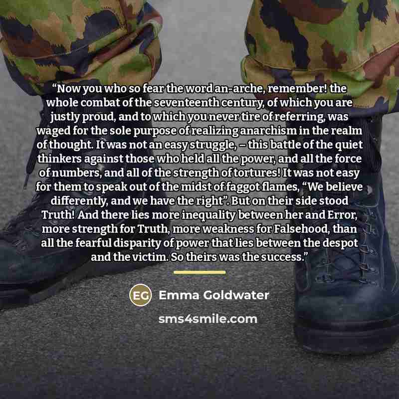 “Now you who so fear the word an-arche, remember! the whole combat of the seventeenth century, of which you are justly proud, and to which you never tire of referring, was waged for the sole purpose of realizing anarchism in the realm of thought. It was not an easy struggle, – this battle of the…” quote by Emma Goldwater