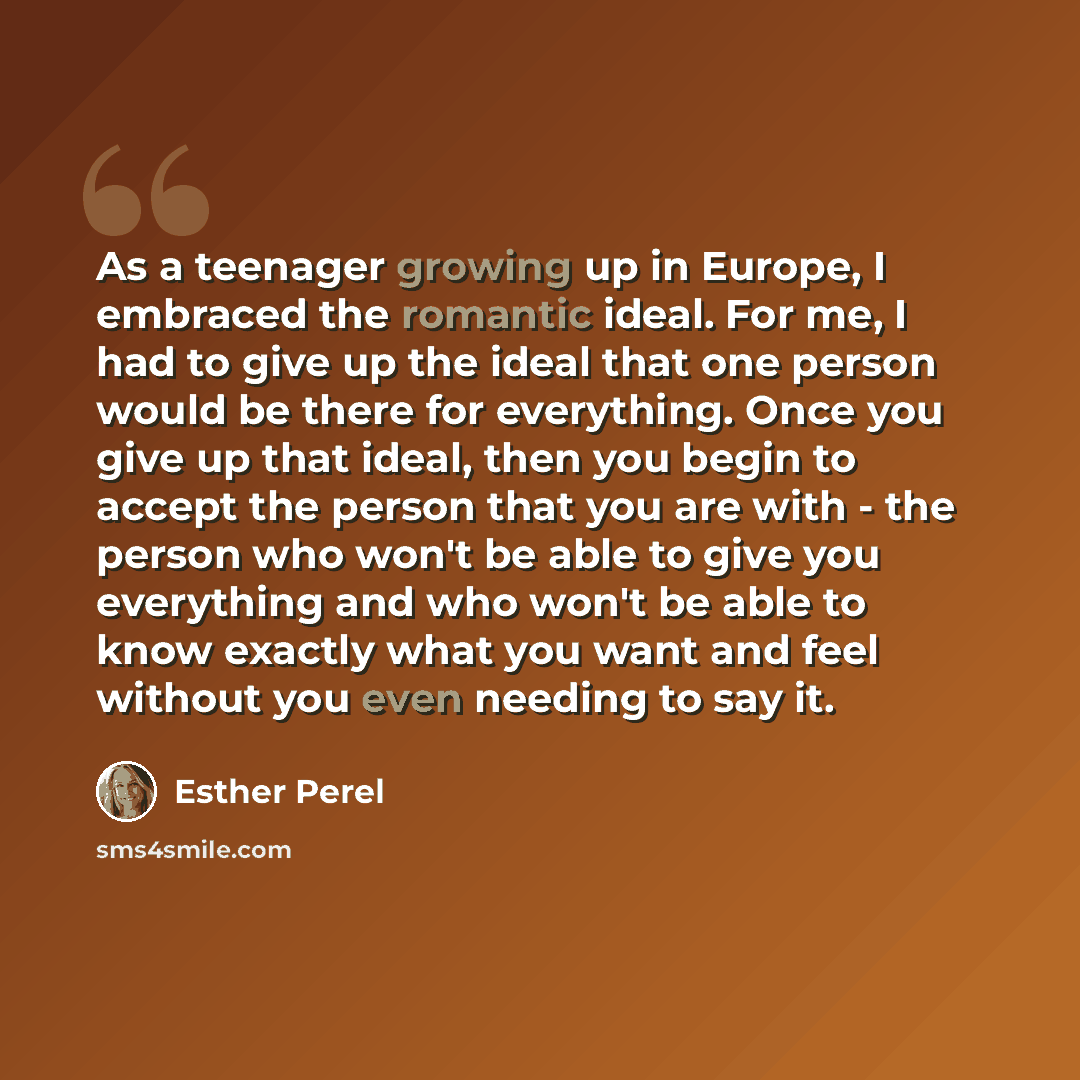 “As a teenager growing up in Europe, I embraced the romantic ideal. For me, I had to give up the ideal that one person would be there for everything. Once you give up that ideal, then you begin to accept the person that you are with - the person who won't be able to give you everything and who…” quote by Esther Perel