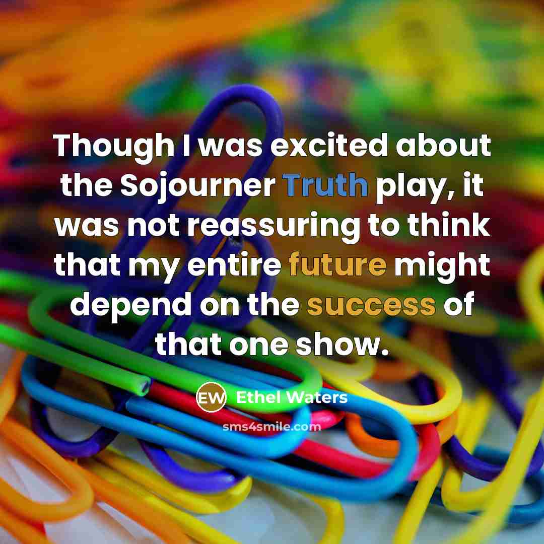 “Though I was excited about the Sojourner Truth play, it was not reassuring to think that my entire future might depend on the success of that one show.” quote by Ethel Waters