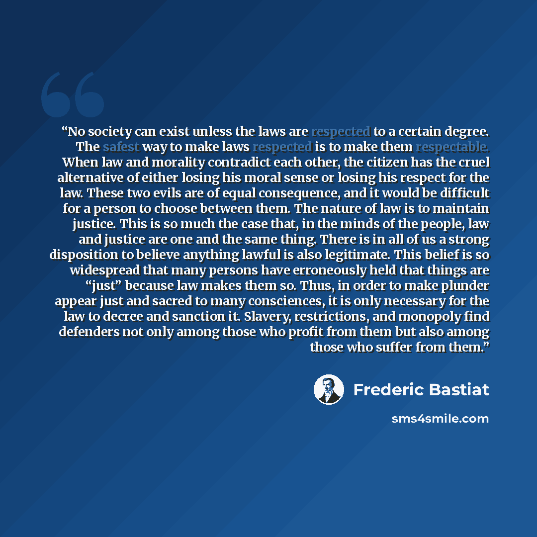 “No society can exist unless the laws are respected to a certain degree. The safest way to make laws respected is to make them respectable. When law and morality contradict each other, the citizen has the cruel alternative of either losing his moral sense or losing his respect for the law. These…” quote by Frédéric Bastiat