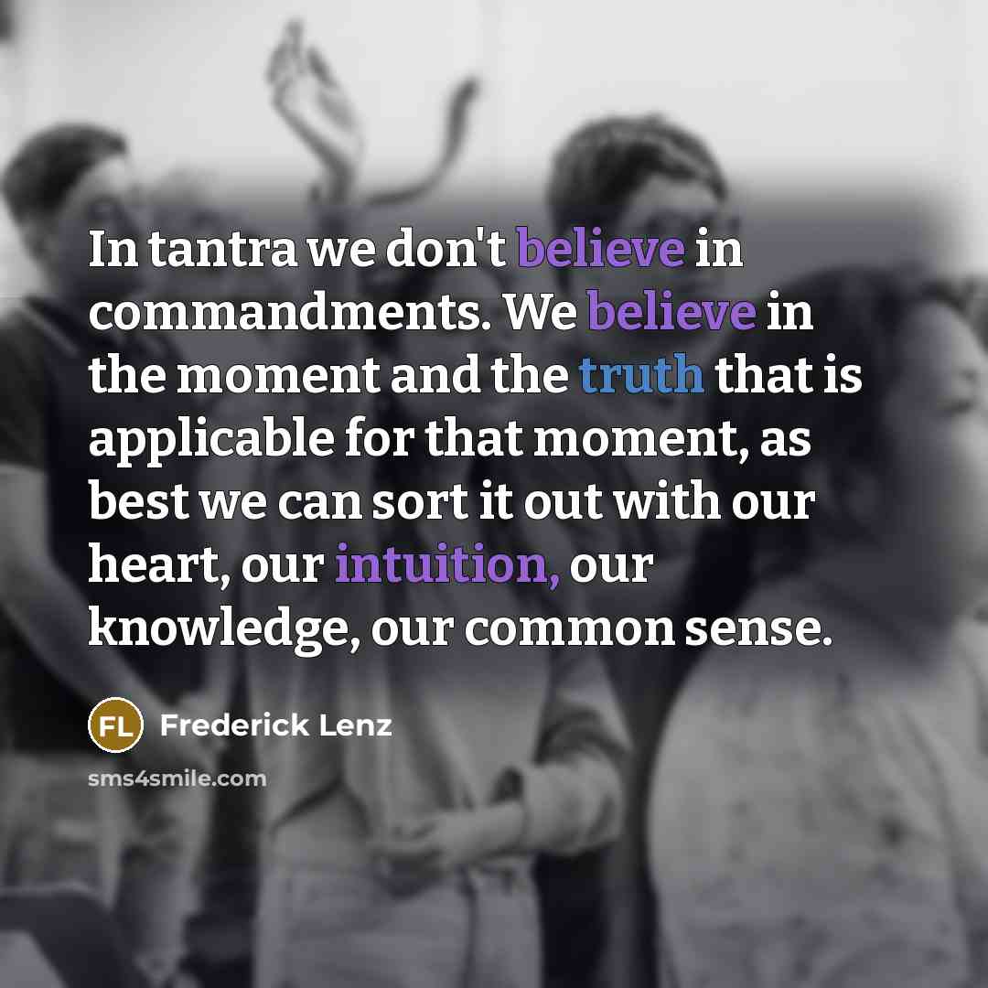 “In tantra we don't believe in commandments. We believe in the moment and the truth that is applicable for that moment, as best we can sort it out with our heart, our intuition, our knowledge, our common sense.” quote by Frederick Lenz