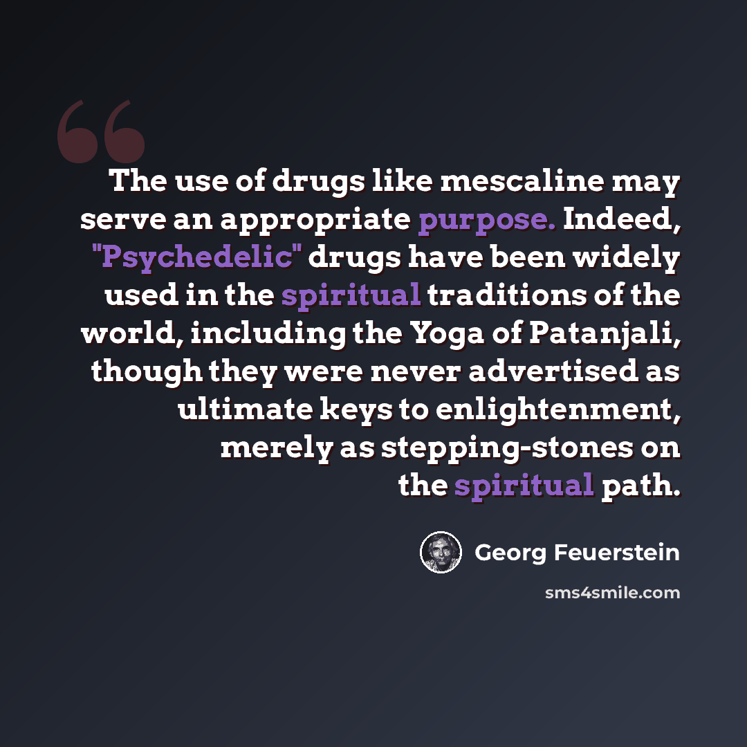 “The use of drugs like mescaline may serve an appropriate purpose. Indeed, "Psychedelic" drugs have been widely used in the spiritual traditions of the world, including the Yoga of Patanjali, though they were never advertised as ultimate keys to enlightenment, merely as stepping-stones on the…” quote by Georg Feuerstein