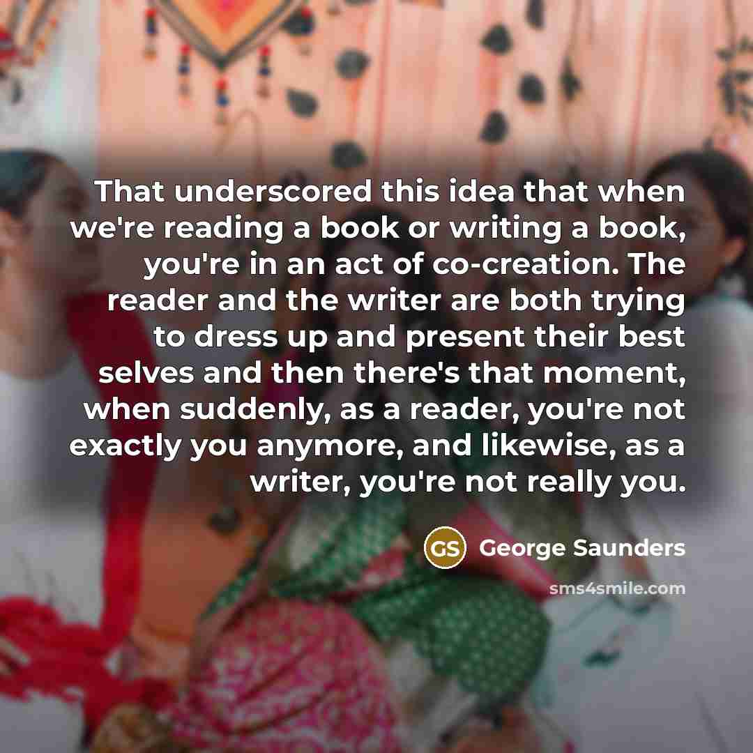 “That underscored this idea that when we're reading a book or writing a book, you're in an act of co-creation. The reader and the writer are both trying to dress up and present their best selves and then there's that moment, when suddenly, as a reader, you're not exactly you anymore, and likewise…” quote by George Saunders