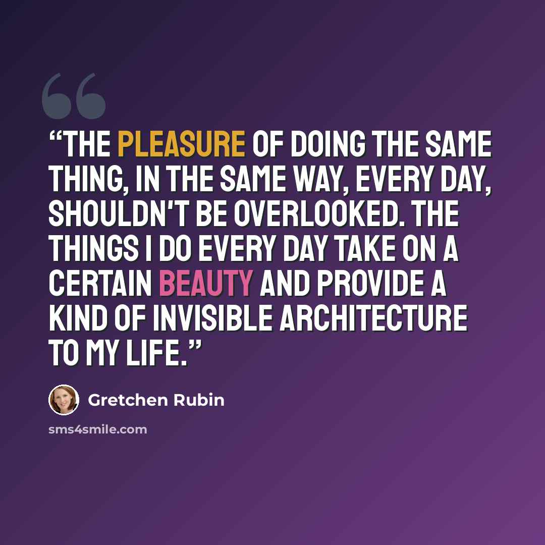 “The pleasure of doing the same thing, in the same way, every day, shouldn't be overlooked. The things I do every day take on a certain beauty and provide a kind of invisible architecture to my life.” quote by Gretchen Rubin