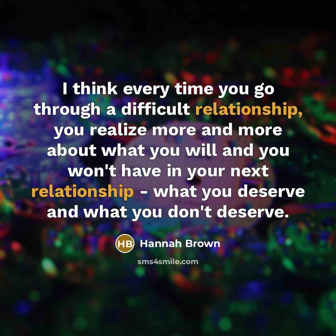 “I think every time you go through a difficult relationship, you realize more and more about what you will and you won't have in your next relationship - what you deserve and what you don't deserve.” quote by Hannah Brown
