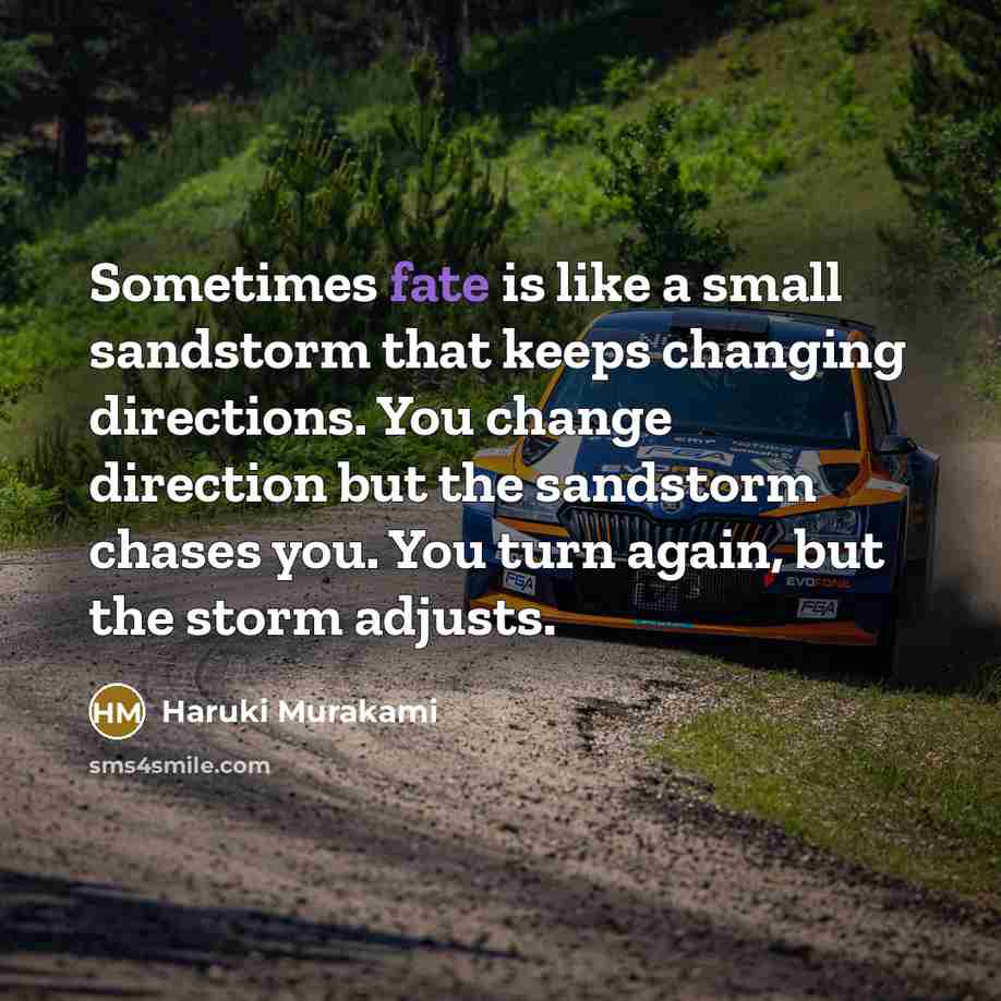 “Sometimes fate is like a small sandstorm that keeps changing directions. You change direction but the sandstorm chases you. You turn again, but the storm adjusts.” quote by Haruki Murakami