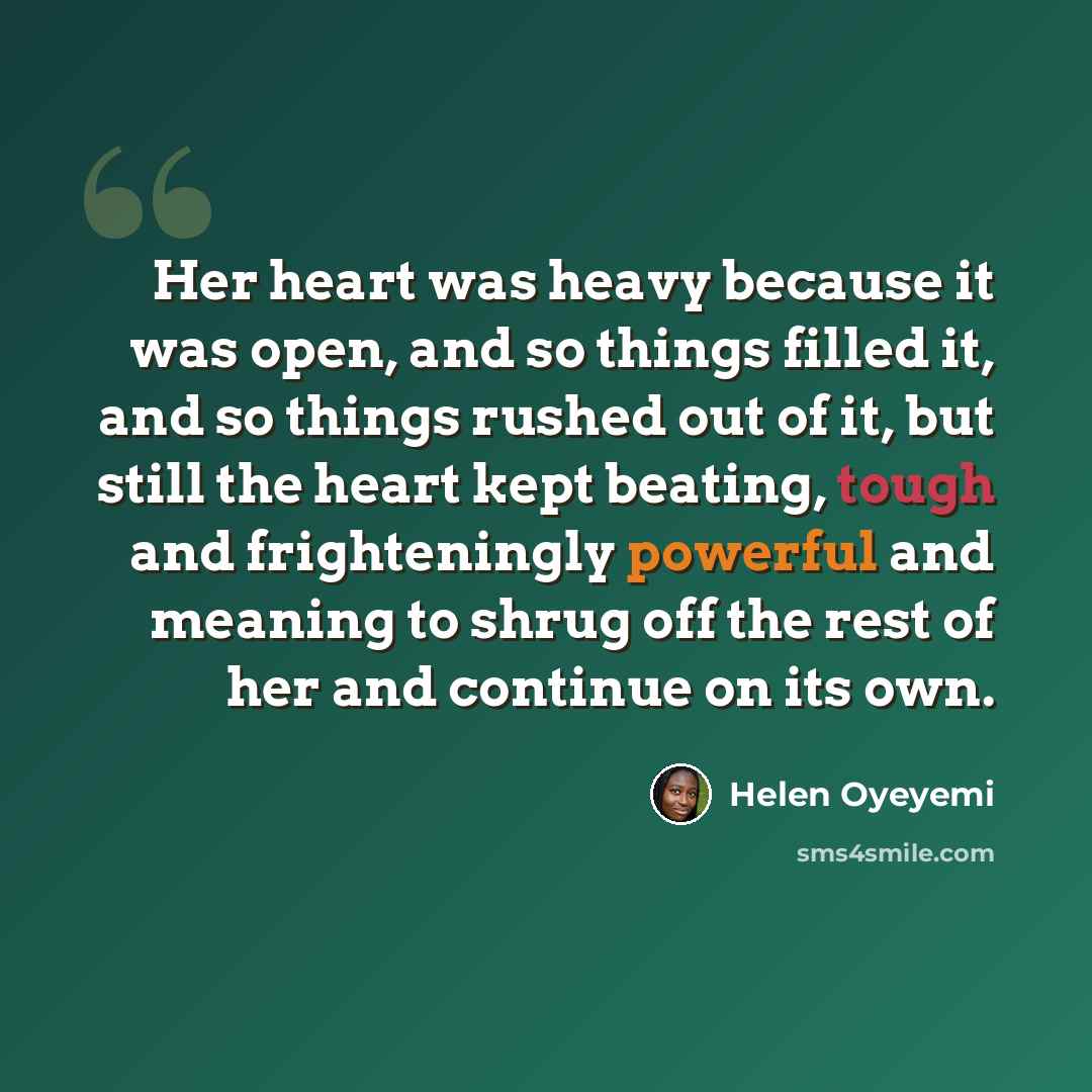 “Her heart was heavy because it was open, and so things filled it, and so things rushed out of it, but still the heart kept beating, tough and frighteningly powerful and meaning to shrug off the rest of her and continue on its own.” quote by Helen Oyeyemi