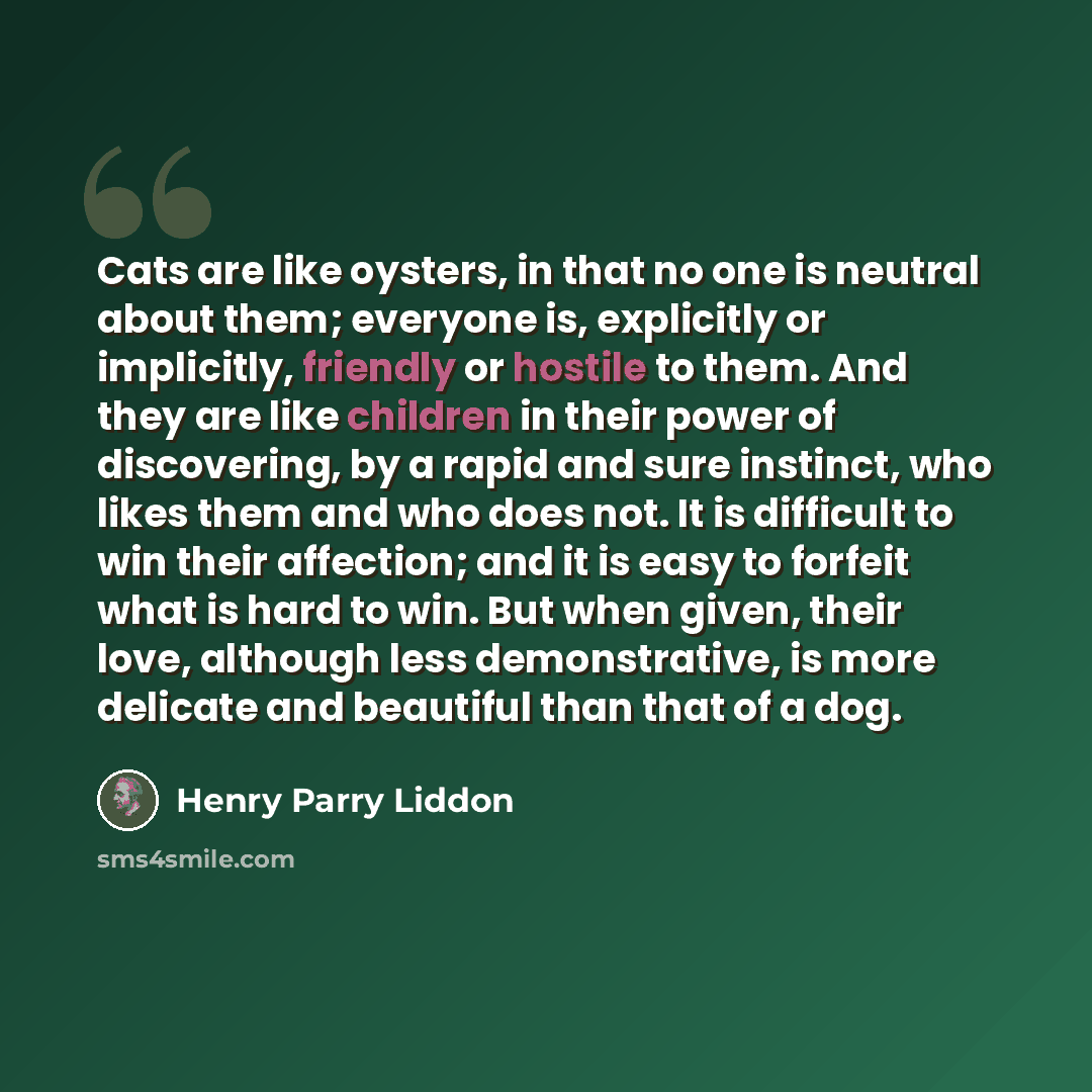 “Cats are like oysters, in that no one is neutral about them; everyone is, explicitly or implicitly, friendly or hostile to them. And they are like children in their power of discovering, by a rapid and sure instinct, who likes them and who does not. It is difficult to win their affection; and it…” quote by Henry Parry Liddon