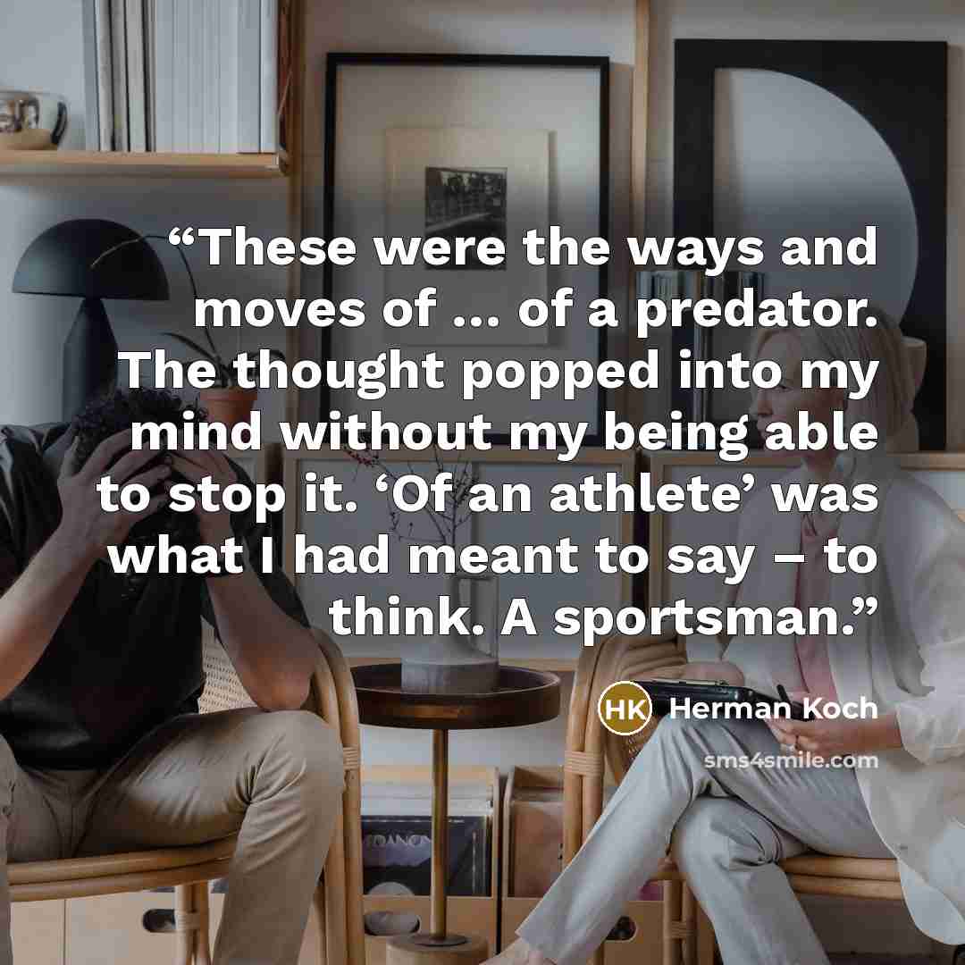 “These were the ways and moves of … of a predator. The thought popped into my mind without my being able to stop it. ‘Of an athlete’ was what I had meant to say – to think. A sportsman.” quote by Herman Koch