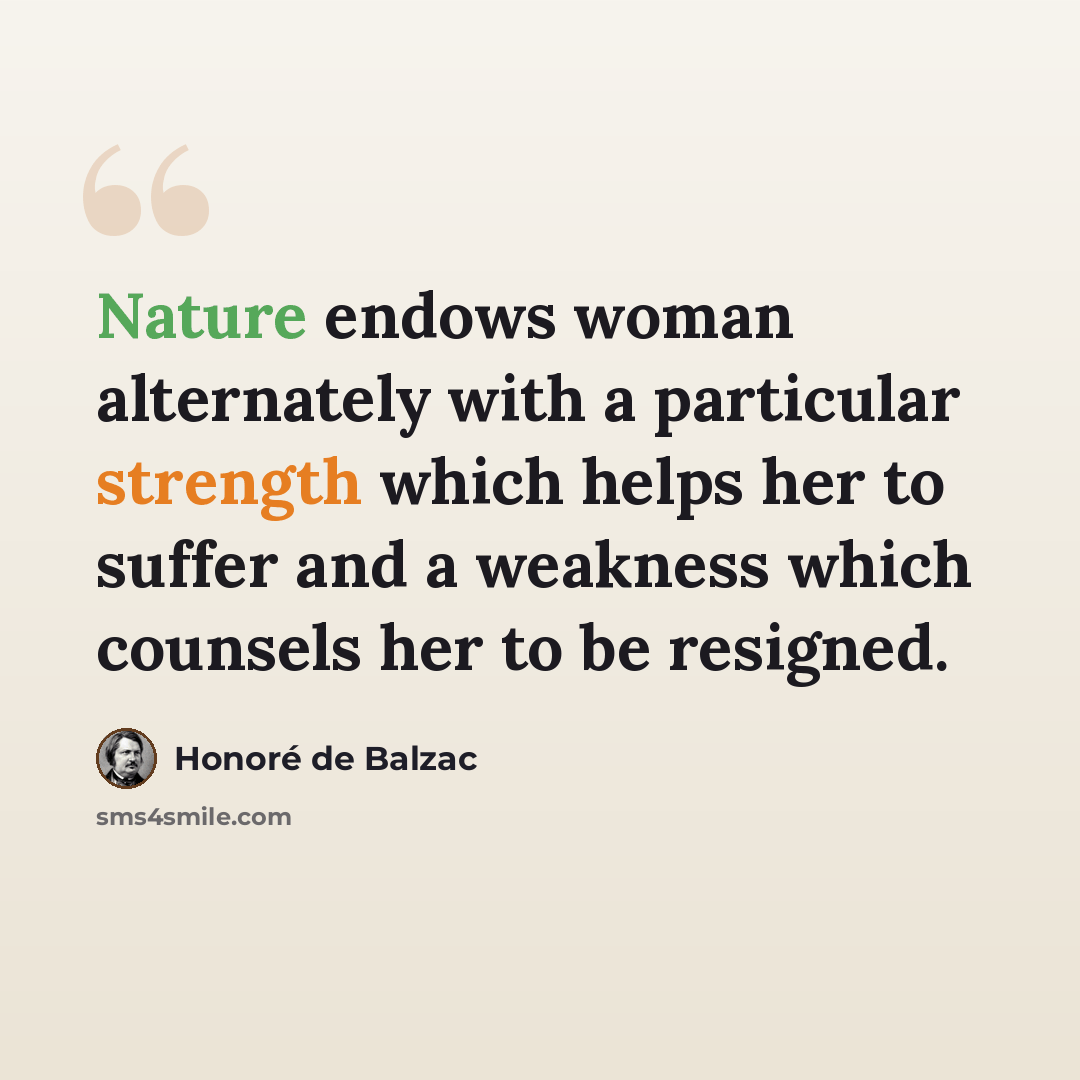 “Nature endows woman alternately with a particular strength which helps her to suffer and a weakness which counsels her to be resigned.” quote by Honore de Balzac