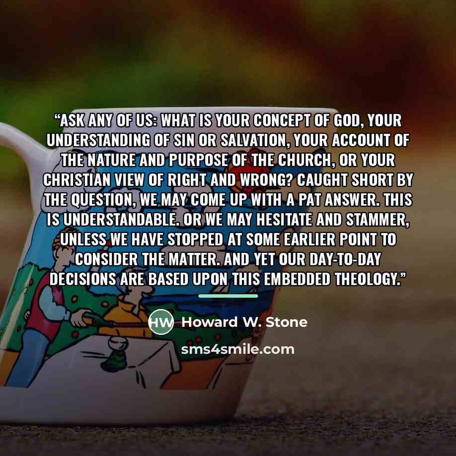 “Ask any of us: What is your concept of God, your understanding of sin or salvation, your account of the nature and purpose of the church, or your Christian view of right and wrong? Caught short by the question, we may come up with a pat answer. This is understandable. Or we may hesitate and…” quote by Howard W. Stone