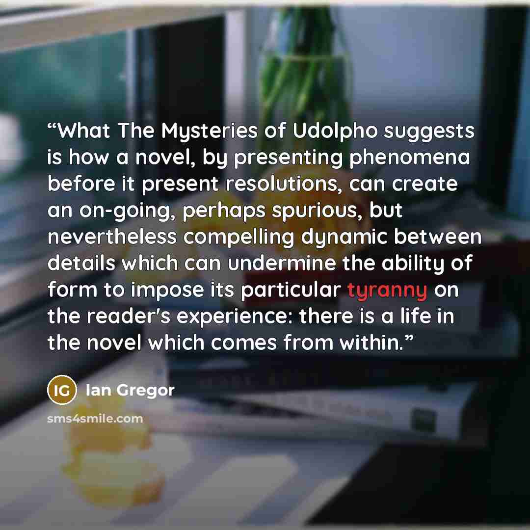 “What The Mysteries of Udolpho suggests is how a novel, by presenting phenomena before it present resolutions, can create an on-going, perhaps spurious, but nevertheless compelling dynamic between details which can undermine the ability of form to impose its particular tyranny on the reader's…” quote by Ian Gregor