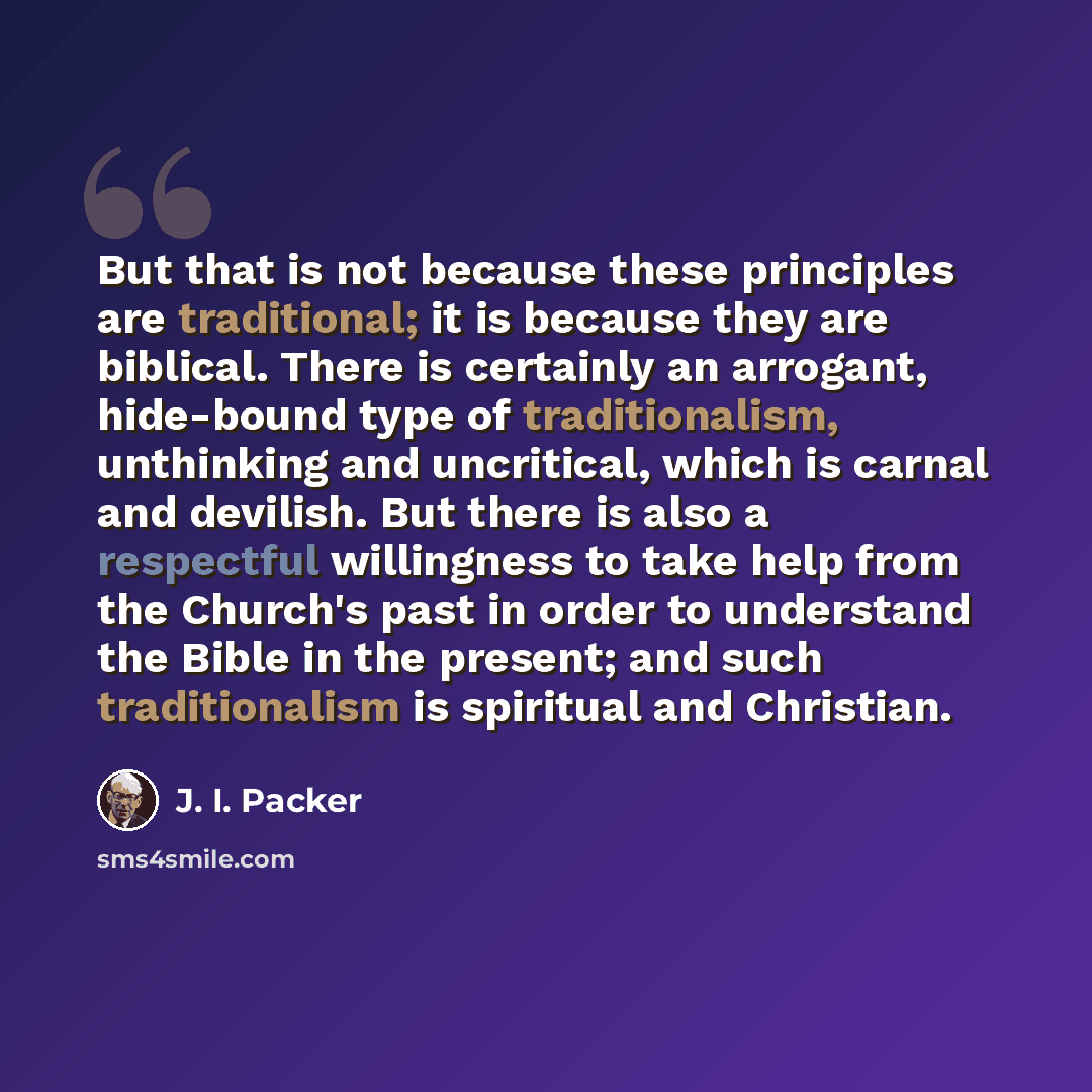 “But that is not because these principles are traditional; it is because they are biblical. There is certainly an arrogant, hide-bound type of traditionalism, unthinking and uncritical, which is carnal and devilish. But there is also a respectful willingness to take help from the Church's past in…” quote by J. I. Packer