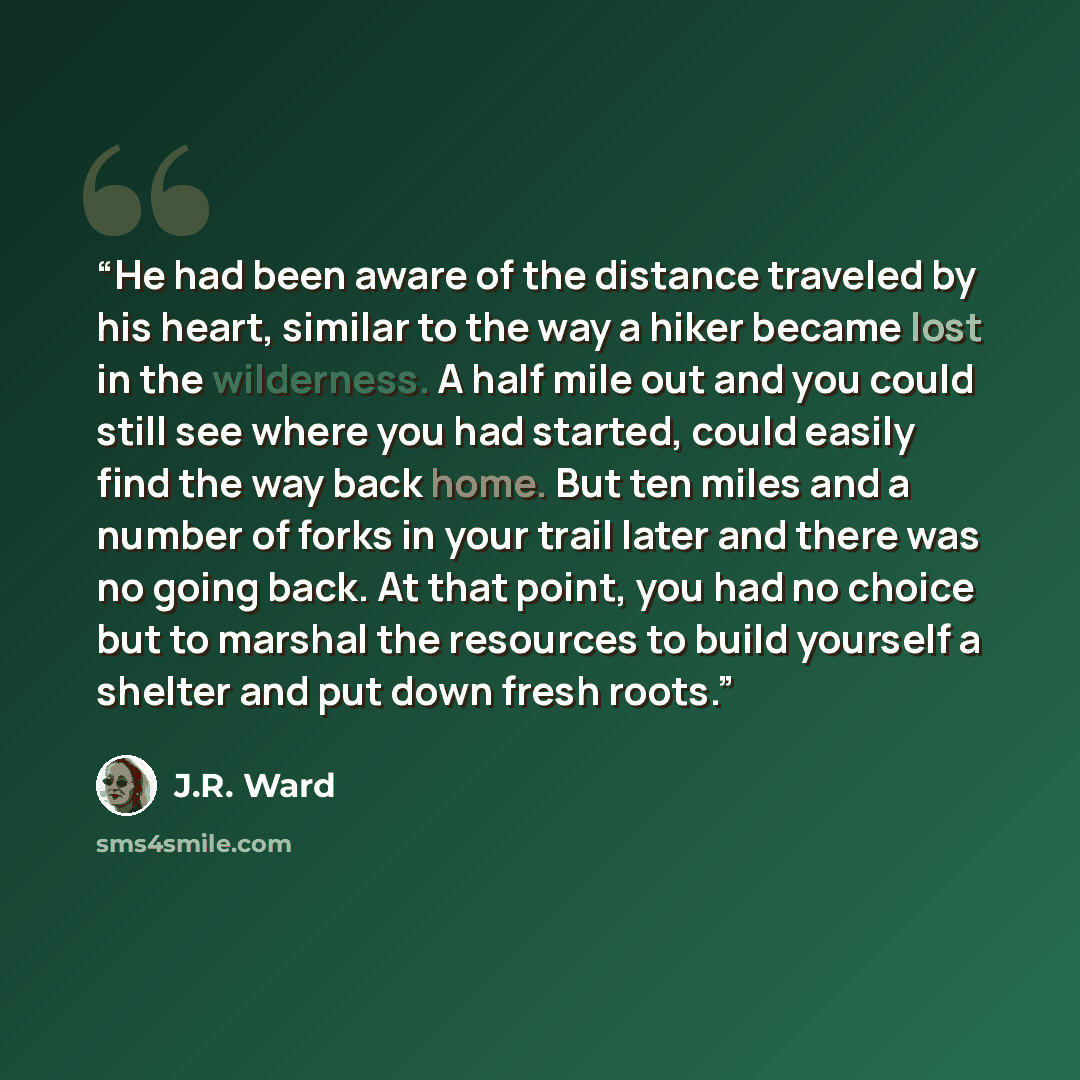 “He had been aware of the distance traveled by his heart, similar to the way a hiker became lost in the wilderness. A half mile out and you could still see where you had started, could easily find the way back home. But ten miles and a number of forks in your trail later and there was no going…” quote by J.R. Ward