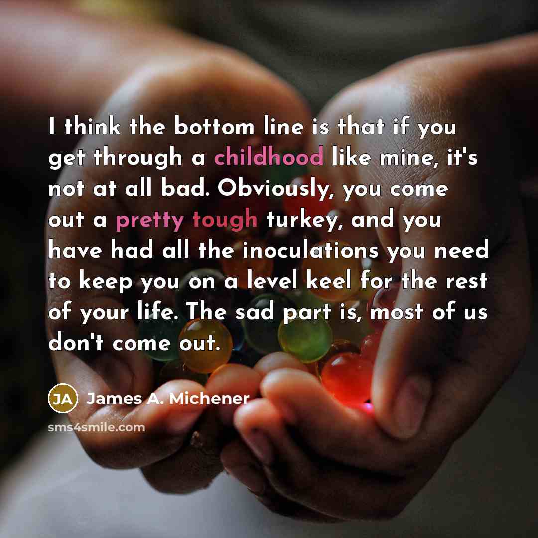 “I think the bottom line is that if you get through a childhood like mine, it's not at all bad. Obviously, you come out a pretty tough turkey, and you have had all the inoculations you need to keep you on a level keel for the rest of your life. The sad part is, most of us don't come out.” quote by James A. Michener