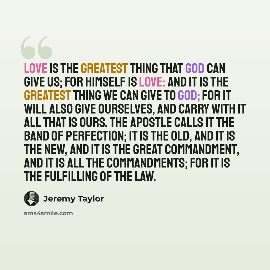 “Love is the greatest thing that God can give us; for Himself is love: and it is the greatest thing we can give to God; for it will also give ourselves, and carry with it all that is ours. The apostle calls it the band of perfection; it is the old, and it is the new, and it is the great…” quote by Jeremy Taylor