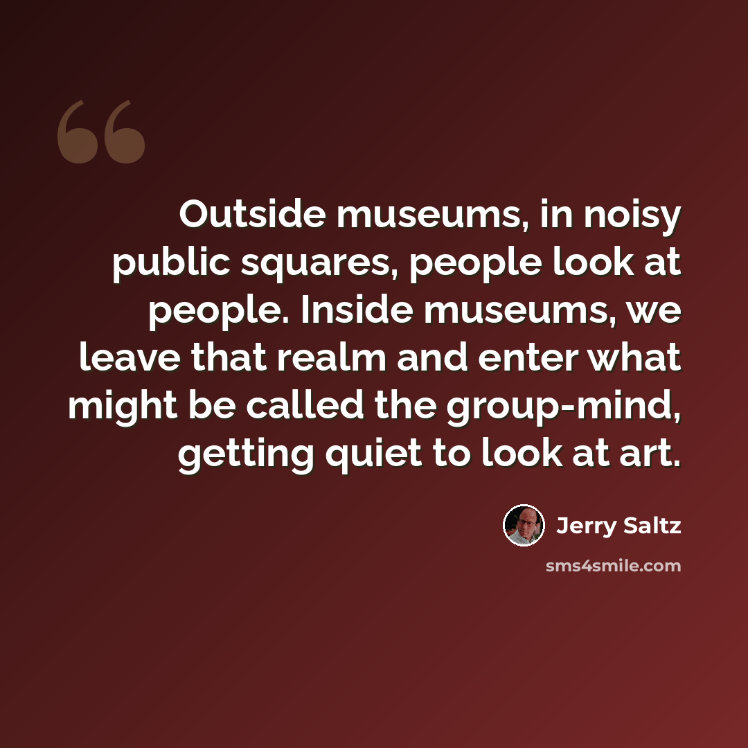 “Outside museums, in noisy public squares, people look at people. Inside museums, we leave that realm and enter what might be called the group-mind, getting quiet to look at art.” quote by Jerry Saltz