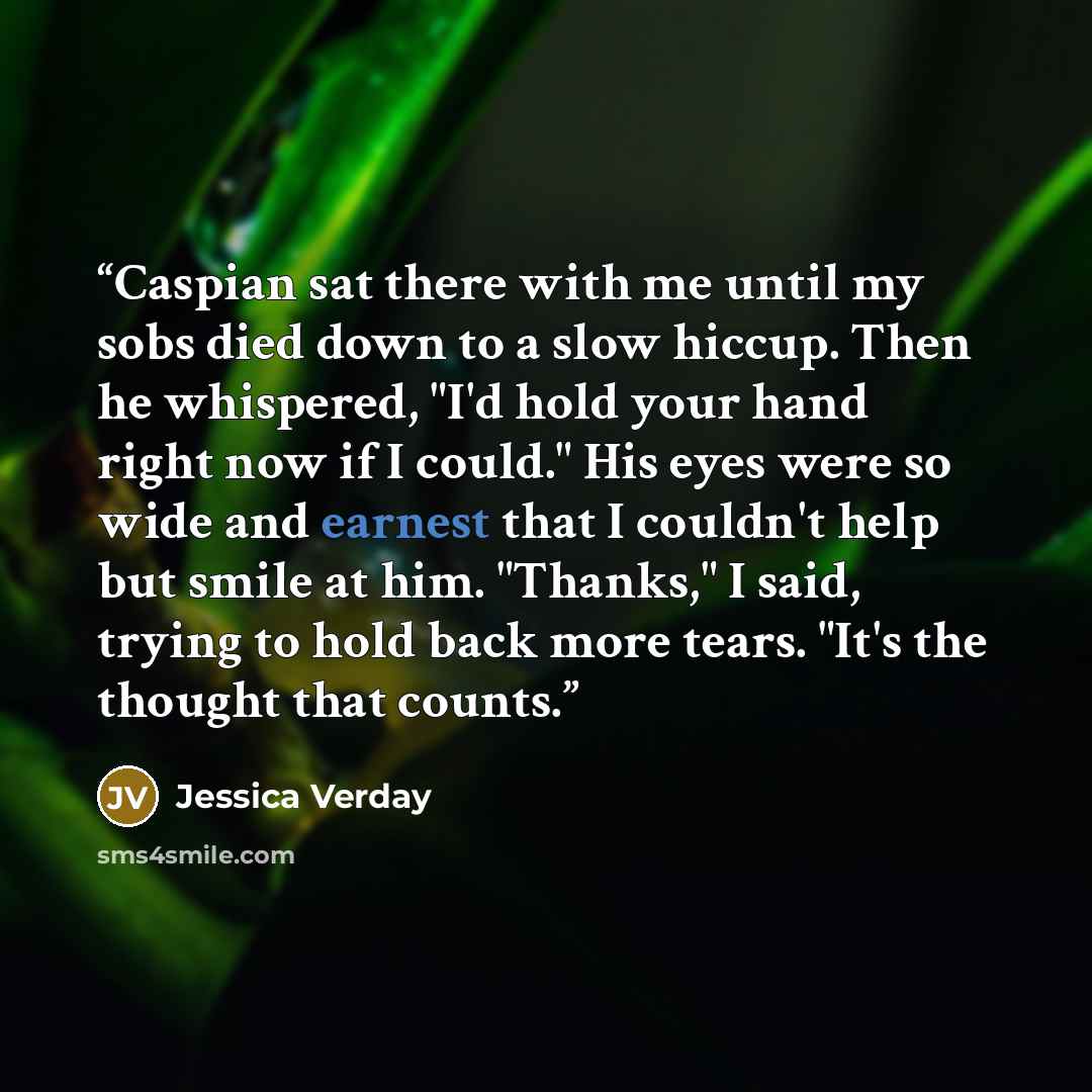 “Caspian sat there with me until my sobs died down to a slow hiccup. Then he whispered, "I'd hold your hand right now if I could." His eyes were so wide and earnest that I couldn't help but smile at him. "Thanks," I said, trying to hold back more tears. "It's the thought that counts.” quote by Jessica Verday