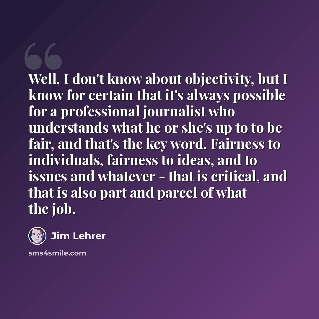 “Well, I don't know about objectivity, but I know for certain that it's always possible for a professional journalist who understands what he or she's up to to be fair, and that's the key word. Fairness to individuals, fairness to ideas, and to issues and whatever - that is critical, and that is…” quote by Jim Lehrer