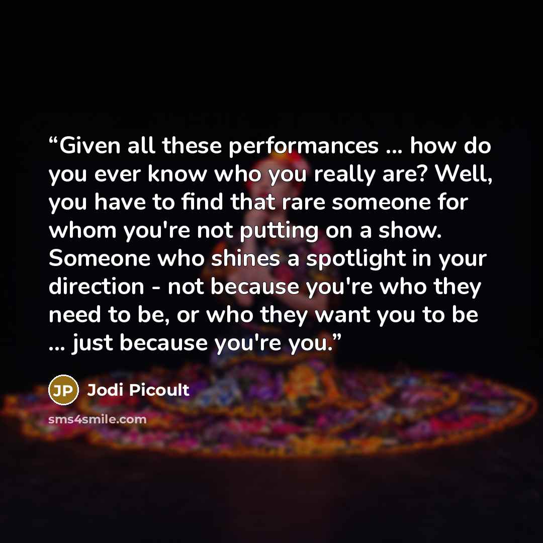 “Given all these performances ... how do you ever know who you really are? Well, you have to find that rare someone for whom you're not putting on a show. Someone who shines a spotlight in your direction - not because you're who they need to be, or who they want you to be ... just because you're you.” quote by Jodi Picoult