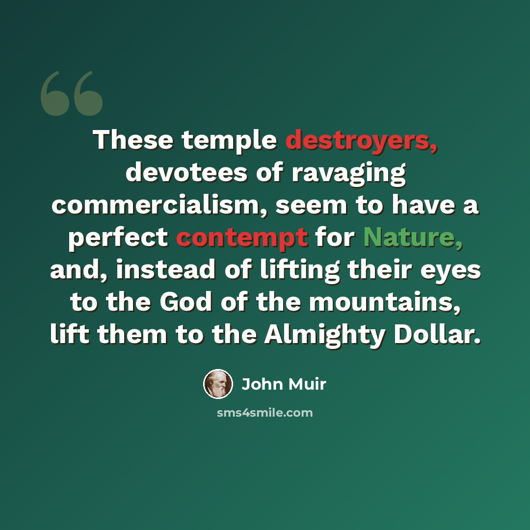 “These temple destroyers, devotees of ravaging commercialism, seem to have a perfect contempt for Nature, and, instead of lifting their eyes to the God of the mountains, lift them to the Almighty Dollar.” quote by John Muir