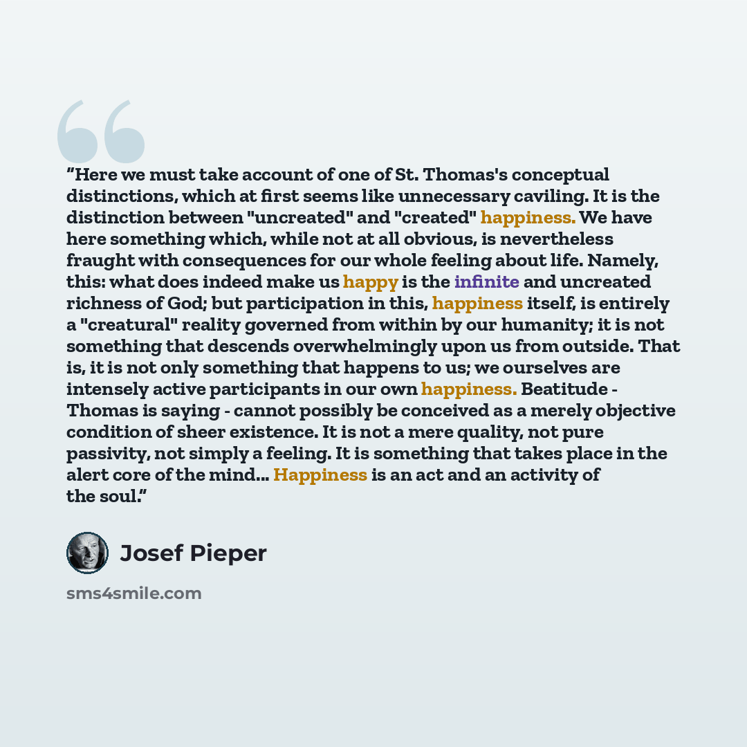“Here we must take account of one of St. Thomas's conceptual distinctions, which at first seems like unnecessary caviling. It is the distinction between "uncreated" and "created" happiness. We have here something which, while not at all obvious, is nevertheless fraught with consequences for our…” quote by Josef Pieper