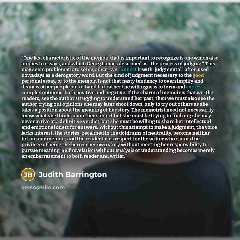 “One last characteristic of the memoir that is important to recognize is one which also applies to essays, and which Georg Lukacs described as "the process of judging." This may seem problematic to some, since...we connect it with 'judgmental,' often used nowadays as a derogatory word. But the kind…” quote by Judith Barrington