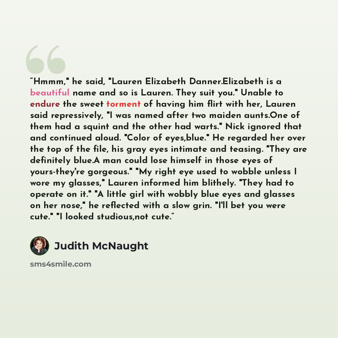“Hmmm," he said, "Lauren Elizabeth Danner.Elizabeth is a beautiful name and so is Lauren. They suit you." Unable to endure the sweet torment of having him flirt with her, Lauren said repressively, "I was named after two maiden aunts.One of them had a squint and the other had warts." Nick ignored…” quote by Judith McNaught