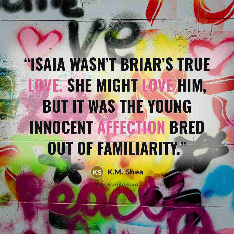 “Isaia wasn’t Briar’s true love. She might love him, but it was the young innocent affection bred out of familiarity.” quote by K.M. Shea