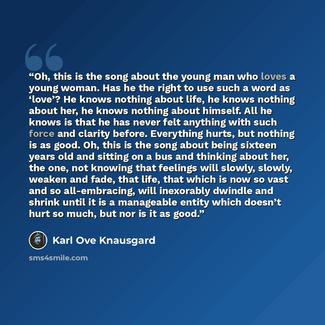 “Oh, this is the song about the young man who loves a young woman. Has he the right to use such a word as ‘love’? He knows nothing about life, he knows nothing about her, he knows nothing about himself. All he knows is that he has never felt anything with such force and clarity before. Everything…” quote by Karl Ove Knausgård