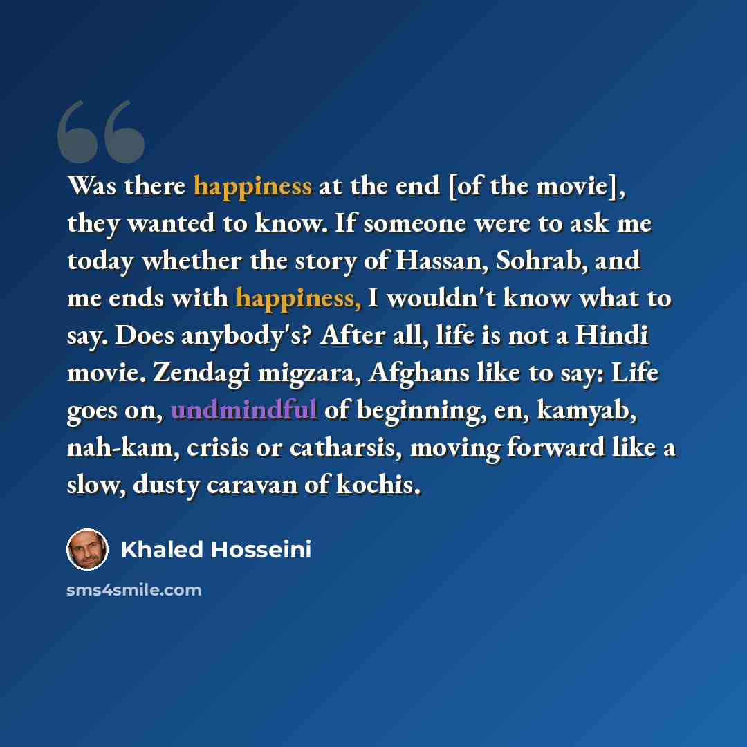 “Was there happiness at the end [of the movie], they wanted to know. If someone were to ask me today whether the story of Hassan, Sohrab, and me ends with happiness, I wouldn't know what to say. Does anybody's? After all, life is not a Hindi movie. Zendagi migzara, Afghans like to say: Life goes…” quote by Khaled Hosseini