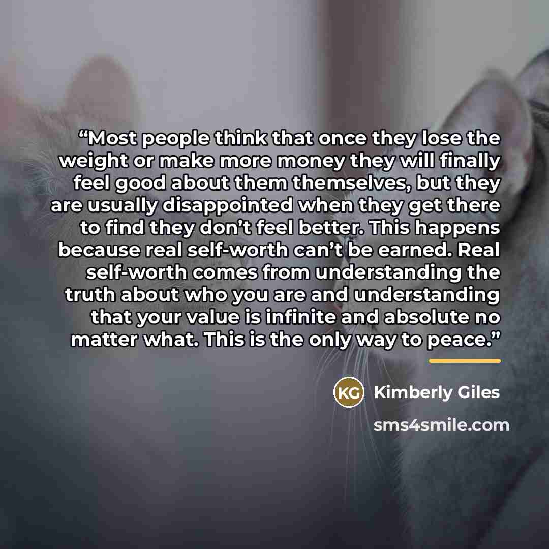 “Most people think that once they lose the weight or make more money they will finally feel good about them themselves, but they are usually disappointed when they get there to find they don’t feel better. This happens because real self-worth can’t be earned. Real self-worth comes from…” quote by Kimberly Giles