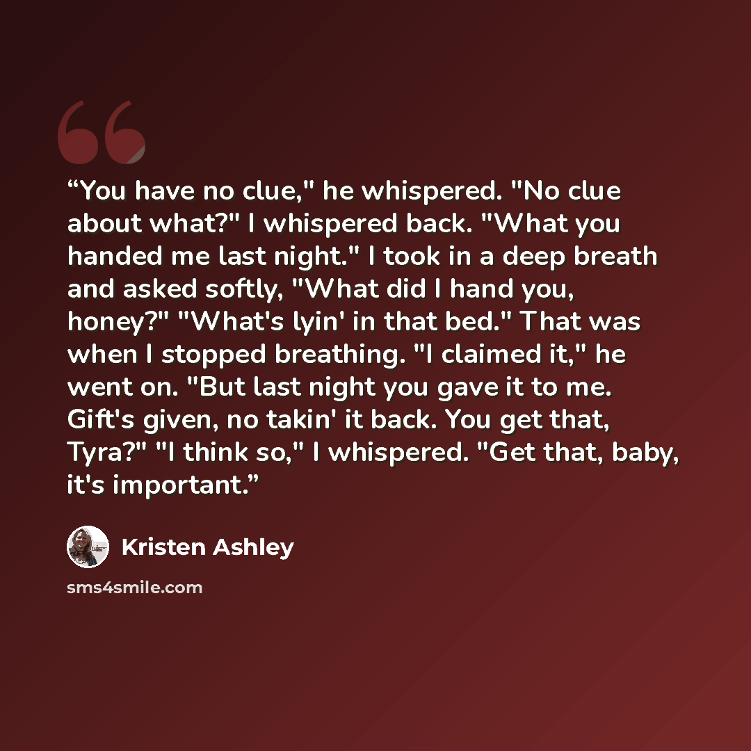 “You have no clue," he whispered. "No clue about what?" I whispered back. "What you handed me last night." I took in a deep breath and asked softly, "What did I hand you, honey?" "What's lyin' in that bed." That was when I stopped breathing. "I claimed it," he went on. "But last night you gave it…” quote by Kristen Ashley