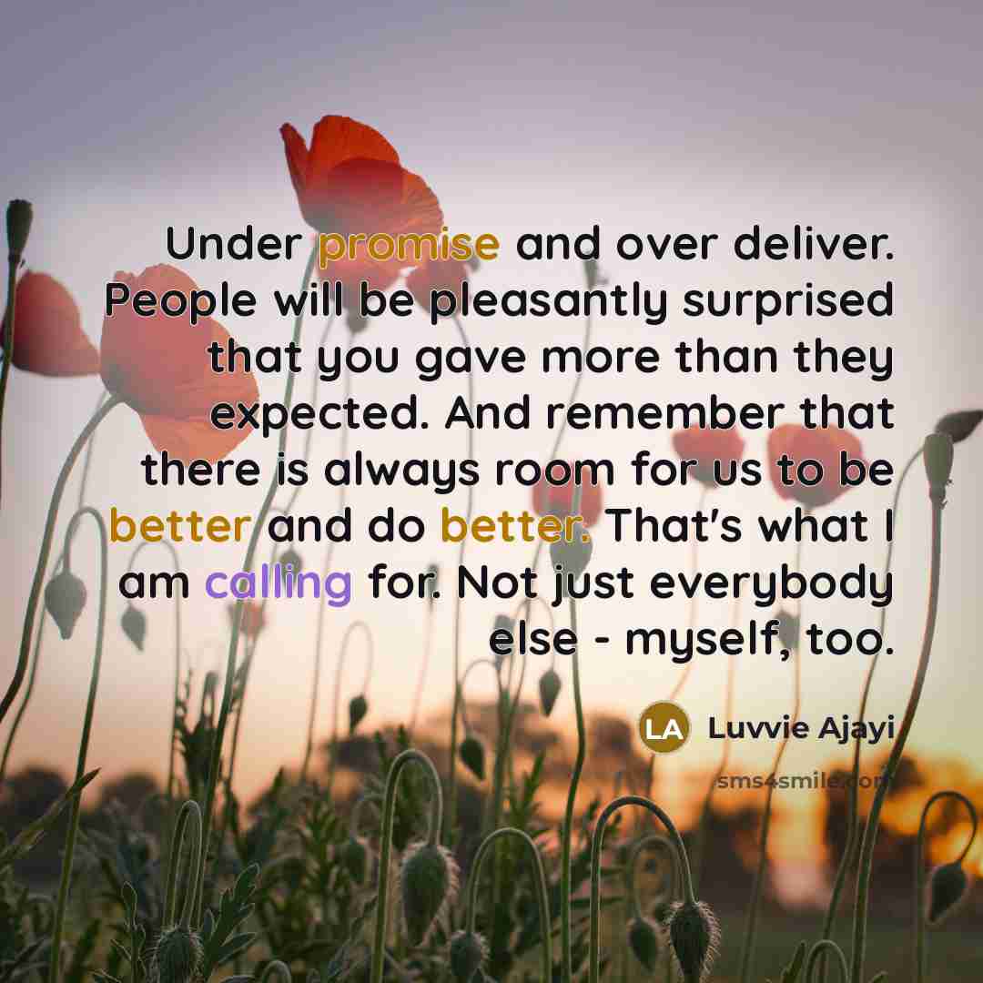 “Under promise and over deliver. People will be pleasantly surprised that you gave more than they expected. And remember that there is always room for us to be better and do better. That's what I am calling for. Not just everybody else - myself, too.” quote by Luvvie Ajayi