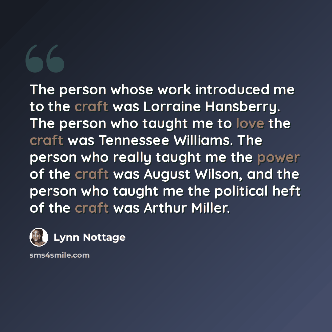 “The person whose work introduced me to the craft was Lorraine Hansberry. The person who taught me to love the craft was Tennessee Williams. The person who really taught me the power of the craft was August Wilson, and the person who taught me the political heft of the craft was Arthur Miller.” quote by Lynn Nottage