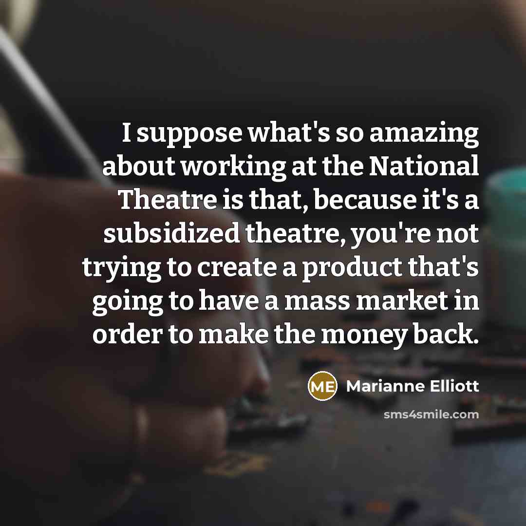 “I suppose what's so amazing about working at the National Theatre is that, because it's a subsidized theatre, you're not trying to create a product that's going to have a mass market in order to make the money back.” quote by Marianne Elliott